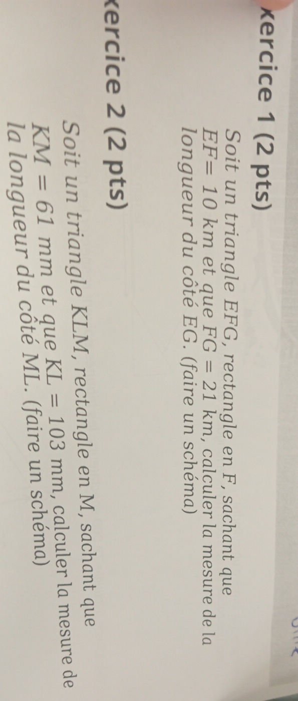 xercice 1 (2 pts) 
Soit un triangle EFG, rectangle en F, sachant que
EF=10km et que FG=21km , calculer la mesure de la 
longueur du côté EG. (faire un schéma) 
xercice 2 (2 pts) 
Soit un triangle KLM, rectangle en M, sachant que
KM=61mm et que KL=103mm , calculer la mesure de 
la longueur du côté ML. (faire un schéma)