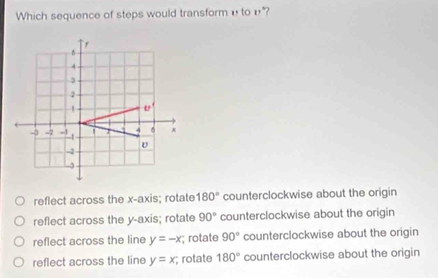 Which sequence of steps would transformυ to υ"?
` y
B
4
2
1 U'
4 6
- -2 -1 -1
-2
-3
reflect across the x-axis; rotate 180° counterclockwise about the origin
reflect across the y-axis; rotate 90° counterclockwise about the origin
reflect across the line y=-x; rotate 90° counterclockwise about the origin
reflect across the line y=x; rotate 180° counterclockwise about the origin