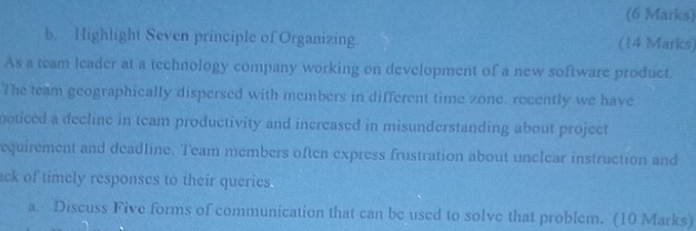 Highlight Seven principle of Organizing. (14 Marks) 
As a team leader at a technology company working on development of a new software product. 
The team geographically dispersed with members in different time zone. recently we have 
noticed a decline in team productivity and increased in misunderstanding about project 
equirement and deadline. Team members often express frustration about unclear instruction and 
ck of timely responses to their queries. 
a. Discuss Five forms of communication that can be used to solve that problem. (10 Marks)