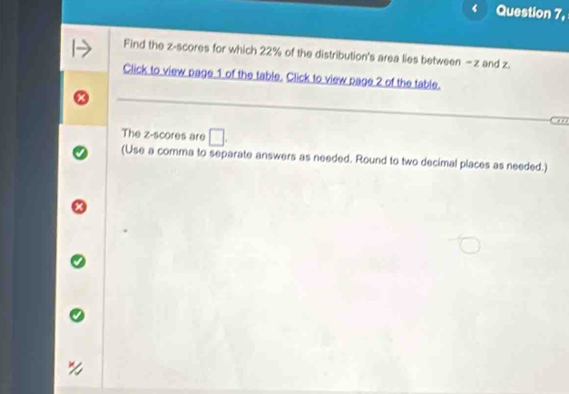 ‘ Question 7, 
Find the z-scores for which 22% of the distribution's area lies between - z and z. 
Click to view page 1 of the table. Click to view page 2 of the table. 
. . 
The z-scores are 
(Use a comma to separate answers as needed. Round to two decimal places as needed.)