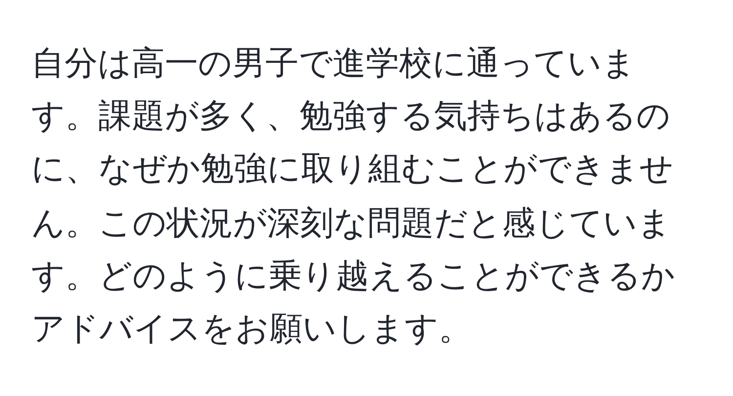 自分は高一の男子で進学校に通っています。課題が多く、勉強する気持ちはあるのに、なぜか勉強に取り組むことができません。この状況が深刻な問題だと感じています。どのように乗り越えることができるかアドバイスをお願いします。