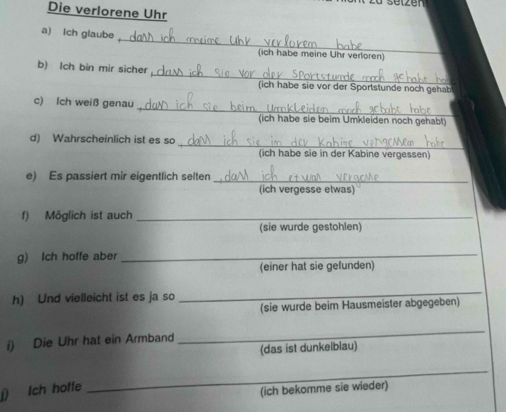 setzen 
Die verlorene Uhr 
_ 
a) Ich glaube 
(ich habe meine Uhr verloren) 
_ 
b) lch bin mir sicher 
(ich habe sie vor der Sportstunde noch gehab 
_ 
c) Ich weiß genau 
(ich habe sie beim Umkleiden noch gehabt) 
_ 
d) Wahrscheinlich ist es so 
(ich habe sie in der Kabine vergessen) 
e) Es passiert mir eigentlich selten_ 
(ich vergesse etwas) 
f) Möglich ist auch_ 
(sie wurde gestohlen) 
g) Ich hoffe aber_ 
(einer hat sie gefunden) 
h) Und vielleicht ist es ja so 
_ 
(sie wurde beim Hausmeister abgegeben) 
i) Die Uhr hat ein Armband 
_ 
(das ist dunkelblau) 
j) Ich hoffe 
_ 
(ich bekomme sie wieder)