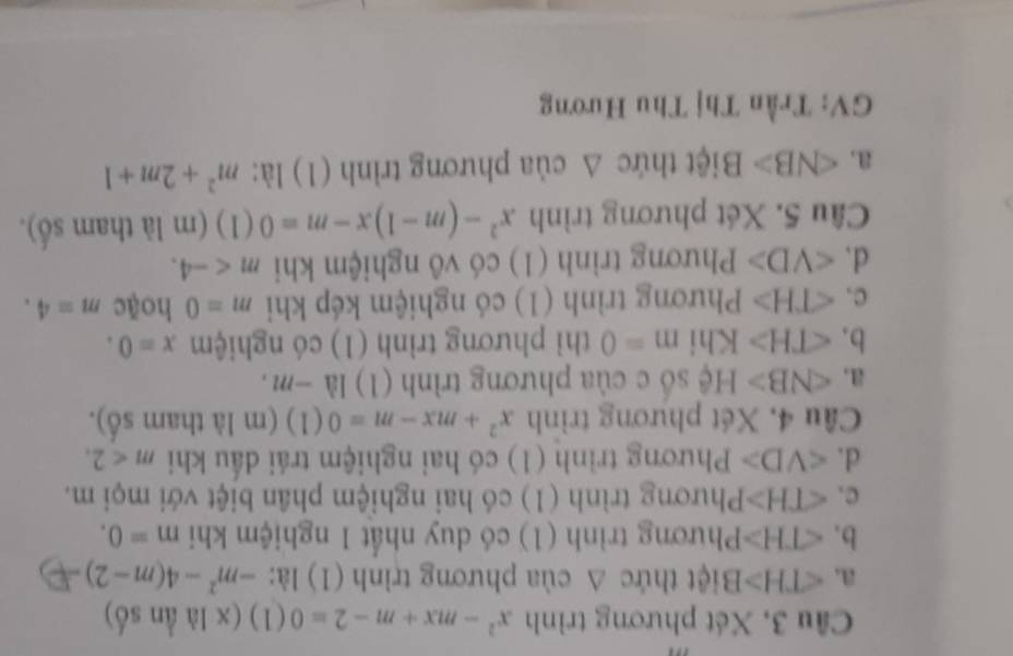 Cầu 3, Xét phương trình x^2-mx+m-2=0 (1) (x là ần số)
a. ∠ TH>B tiệt thức ∆ của phương trình (1) là: -m^2-4(m-2)
b. ∠ TH>P hương trình (1) có duy nhất 1 nghiệm khi m=0.
C. ∠ TH>P Phương trình (1) có hai nghiệm phân biệt với mọi m.
d. ∠ VD> Phương trình (1) có hai nghiệm trái dấu khi m<2</tex>. 
Câu 4, Xét phương trình x^2+mx-m=0(1) (m là tham số).
a. ∠ NB> Hệ số c của phương trình (1) 1a-7 71 .
b. ∠ TH> Khi m=0 thì phương trình (1) có nghiệm x=0.
c. ∠ TH> Phương trình (1) có nghiệm kép khi m=0 hoặc m=4.
d. ∠ VD> Phương trình (1) có vô nghiệm khi m . 
Câu 5. Xét phương trình x^2-(m-1)x-m=0 (1) (m là tham số).
a. ∠ NB> Biệt thức Δ của phương trình (1) là: m^2+2m+1
GV: Trần Thị Thu Hương