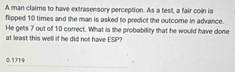 A man claims to have extrasensory perception. As a test, a fair coin is
flipped 10 times and the man is asked to predict the outcome in advance.
He gets 7 out of 10 correct. What is the probability that he would have done
at least this well if he did not have ESP?
0.1719