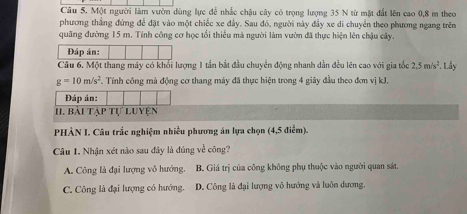 Một người làm vườn dùng lực để nhấc chậu cây có trọng lượng 35 N từ mặt đất lên cao 0, 8 m theo
phương thẳng đứng để đặt vào một chiếc xe đầy. Sau đó, người này đầy xe di chuyển theo phương ngang trên
quãng đường 15 m. Tính công cơ học tối thiểu mà người làm vườn đã thực hiện lên chậu cây.
Đáp án:
Câu 6. Một thang máy có khối lượng 1 tấn bắt đầu chuyền động nhanh dần đều lên cao với gia tốc 2,5m/s^2. Lấy
g=10m/s^2. Tính công mà động cơ thang máy đã thực hiện trong 4 giây đầu theo đơn vị kJ.
Đáp án:
II. bài tập tự luyện
PHÀN I. Câu trắc nghiệm nhiều phương án lựa chọn (4,5 điểm).
Câu 1. Nhận xét nào sau đây là đúng về công?
A. Công là đại lượng vô hướng. B. Giá trị của công không phụ thuộc vào người quan sát.
C. Công là đại lượng có hướng. D. Công là đại lượng vô hướng và luôn dương.