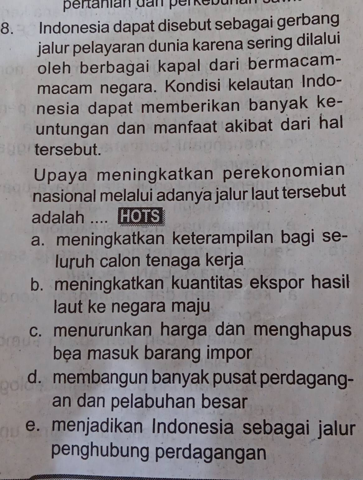 pertanian dan perkebund
8. Indonesia dapat disebut sebagai gerbang
jalur pelayaran dunia karena sering dilalui
oleh berbagai kapal dari bermacam-
macam negara. Kondisi kelautan Indo-
nesia dapat memberikan banyak ke-
untungan dan manfaat akibat dari hal 
tersebut.
Upaya meningkatkan perekonomian
nasional melalui adanya jalur laut tersebut
adalah .... HOTS
a. meningkatkan keterampilan bagi se-
luruh calon tenaga kerja
b. meningkatkan kuantitas ekspor hasil
laut ke negara maju
c. menurunkan harga dân menghapus
bẹa masuk barang impor
d. membangun banyak pusat perdagang-
an dan pelabuhan besar
e. menjadikan Indonesia sebagai jalur
penghubung perdagangan