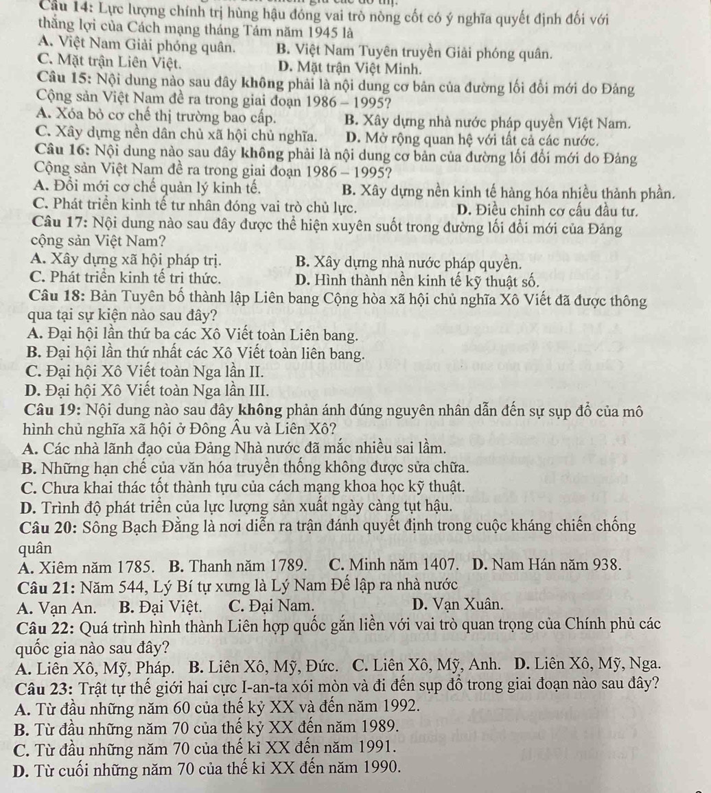Cầu 14: Lực lượng chính trị hùng hậu đóng vai trò nòng cốt có ý nghĩa quyết định đối với
thắng lợi của Cách mạng tháng Tám năm 1945 là
A. Việt Nam Giải phóng quân. B. Việt Nam Tuyên truyền Giải phóng quân.
C. Mặt trận Liên Việt. D. Mặt trận Việt Minh.
Câu 15: Nội dung nào sau đây không phải là nội dung cơ bản của đường lối đồi mới do Đảng
Cộng sản Việt Nam đề ra trong giai đoạn 1986-1995 ?
A. Xóa bỏ cơ chế thị trường bao cấp. B. Xây dựng nhà nước pháp quyền Việt Nam.
C. Xây dựng nền dân chủ xã hội chủ nghĩa. D. Mở rộng quan hệ với tất cả các nước.
Câu 16: Nội dung nào sau đây không phải là nội dung cơ bản của đường lối đối mới do Đảng
Cộng sản Việt Nam đề ra trong giai đoạn 1986-1995 ?
A. Đổi mới cơ chế quản lý kinh tế. B. Xây dựng nền kinh tế hàng hóa nhiều thành phần.
C. Phát triển kinh tế tư nhân đóng vai trò chủ lực. D. Điều chỉnh cơ cấu đầu tư.
Câu 17: Nội dung nào sau đây được thể hiện xuyên suốt trong đường lối đổi mới của Đảng
cộng sản Việt Nam?
A. Xây dựng xã hội pháp trị. B. Xây dựng nhà nước pháp quyền.
C. Phát triển kinh tế tri thức. D. Hình thành nền kinh tế kỹ thuật số.
Câu 18: Bản Tuyên bố thành lập Liên bang Cộng hòa xã hội chủ nghĩa Xô Viết đã được thông
qua tại sự kiện nào sau đây?
A. Đại hội lần thứ ba các Xô Viết toàn Liên bang.
B. Đại hội lần thứ nhất các Xô Viết toàn liên bang.
C. Đại hội Xô Viết toàn Nga lần II.
D. Đại hội Xô Viết toàn Nga lần III.
Câu 19: Nội dung nào sau đây không phản ánh đúng nguyên nhân dẫn đến sự sụp đổ của mô
hình chủ nghĩa xã hội ở Đông Âu và Liên Xô?
A. Các nhà lãnh đạo của Đảng Nhà nước đã mắc nhiều sai lầm.
B. Những hạn chế của văn hóa truyền thống không được sửa chữa.
C. Chưa khai thác tốt thành tựu của cách mạng khoa học kỹ thuật.
D. Trình độ phát triển của lực lượng sản xuất ngày càng tụt hậu.
Câu 20: Sông Bạch Đằng là nơi diễn ra trận đánh quyết định trong cuộc kháng chiến chống
quân
A. Xiêm năm 1785. B. Thanh năm 1789. C. Minh năm 1407. D. Nam Hán năm 938.
Câu 21: Năm 544, Lý Bí tự xưng là Lý Nam Đế lập ra nhà nước
A. Vạn An. B. Đại Việt. C. Đại Nam. D. Vạn Xuân.
Câu 22: Quá trình hình thành Liên hợp quốc gắn liền với vai trò quan trọng của Chính phủ các
quốc gia nào sau đây?
A. Liên Xô, Mỹ, Pháp. B. Liên Xô, Mỹ, Đức. C. Liên Xô, Mỹ, Anh. D. Liên Xô, Mỹ, Nga.
Câu 23: Trật tự thế giới hai cực I-an-ta xói mòn và đi đến sụp đồ trong giai đoạn nào sau đây?
A. Từ đầu những năm 60 của thế kỷ XX và đến năm 1992.
B. Từ đầu những năm 70 của thế kỷ XX đến năm 1989.
C. Từ đầu những năm 70 của thế kỉ XX đến năm 1991.
D. Từ cuối những năm 70 của thế ki XX đến năm 1990.