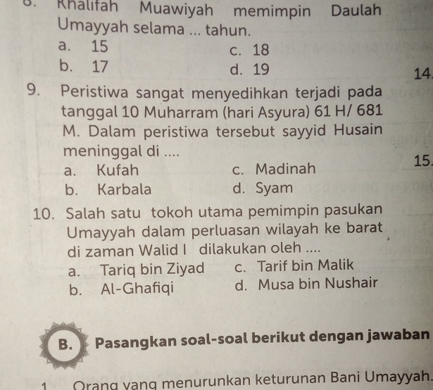 Khalifah Muawiyah memimpin Daulah
Umayyah selama ... tahun.
a. 15 c. 18
b. 17 d. 19 14.
9. Peristiwa sangat menyedihkan terjadi pada
tanggal 10 Muharram (hari Asyura) 61 H/ 681
M. Dalam peristiwa tersebut sayyid Husain
meninggal di ....
a. Kufah c. Madinah 15.
b. Karbala d. Syam
10. Salah satu tokoh utama pemimpin pasukan
Umayyah dalam perluasan wilayah ke barat
di zaman Walid I dilakukan oleh ....
a. Tariq bin Ziyad c. Tarif bin Malik
b. Al-Ghafiqi d. Musa bin Nushair
B. Pasangkan soal-soal berikut dengan jawaban
1 Orang vạng menurunkan keturunan Bani Umayyah.