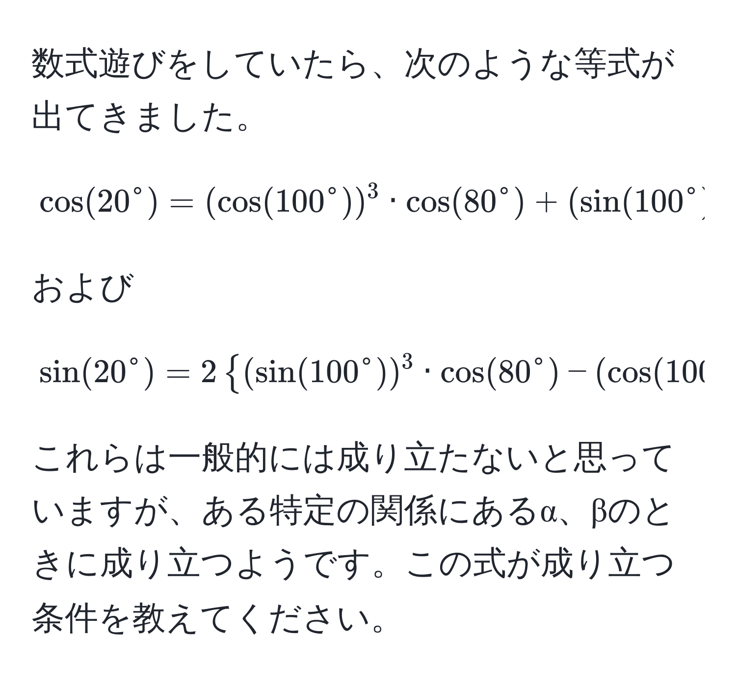 数式遊びをしていたら、次のような等式が出てきました。  
[
cos(20° = (cos(100°))^3 · cos(80°) + (sin(100°))^3 · sin(80°
]  
および  
[
sin(20°) = 2 (sin(100°))^3 · cos(80°) - (cos(100°))^3 · sin(80°))
]  
これらは一般的には成り立たないと思っていますが、ある特定の関係にあるα、βのときに成り立つようです。この式が成り立つ条件を教えてください。