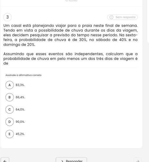 Sem resposta
Um casal está planejando viajar para a praia neste final de semana.
Tendo em vista a possibilidade de chuva durante os dias da viagem,
eles decidem pesquisar a previsão do tempo nesse período. Na sexta-
feira, a probabilidade de chuva é de 30%, no sábado de 40% e no
domingo de 20%.
Assumindo que esses eventos são independentes, calculam que a
probabilidade de chuva em pelo menos um dos três dias de viagem é
de
Assinale a afirmativa correta
A ) 83,3%.
B ) 66,4%.
C ) 64,0%.
D  90, 0%.
E ) 45,2%.
Responder