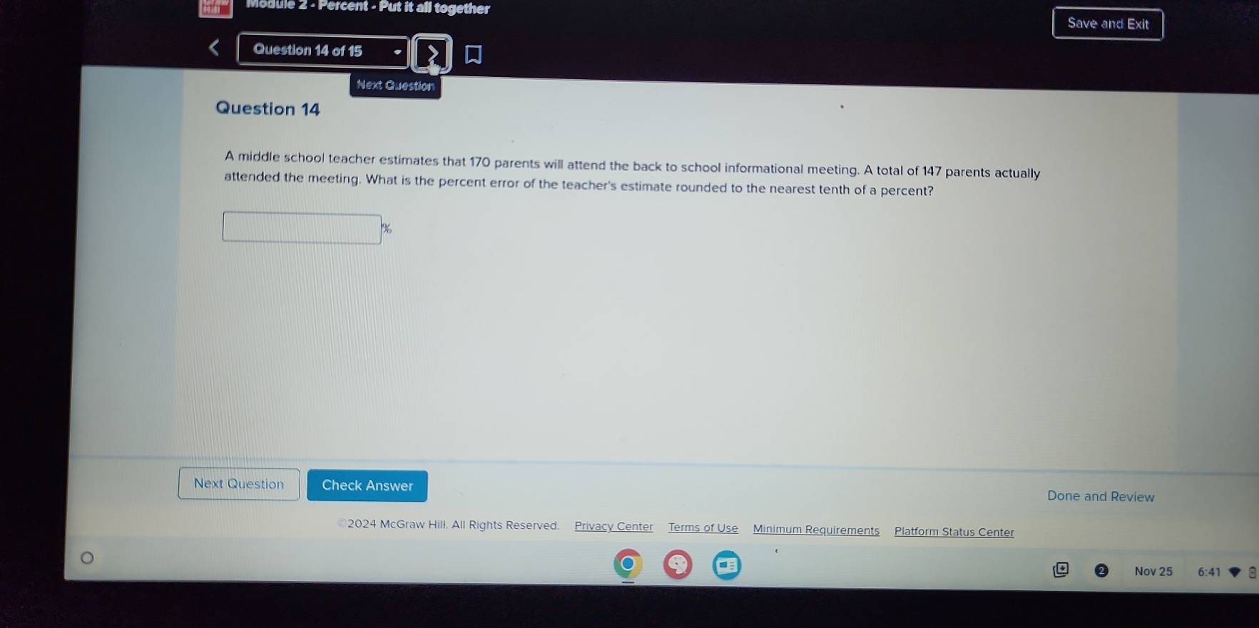 Module 2 - Percent - Put it all together Save and Exit 
Question 14 of 15 
Next Question 
Question 14 
A middle school teacher estimates that 170 parents will attend the back to school informational meeting. A total of 147 parents actually 
attended the meeting. What is the percent error of the teacher's estimate rounded to the nearest tenth of a percent? 
Next Question Check Answer 
Done and Review 
©2024 McGraw Hill. All Rights Reserved. Privacy Center Terms of Use Minimum Requirements Platform Status Center 
Nov 25 6:41