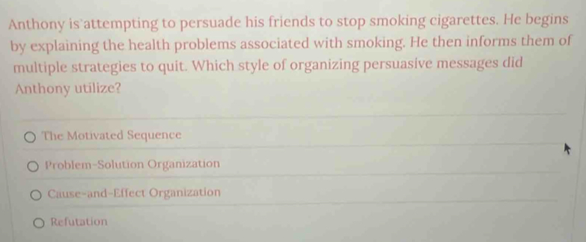 Anthony is attempting to persuade his friends to stop smoking cigarettes. He begins
by explaining the health problems associated with smoking. He then informs them of
multiple strategies to quit. Which style of organizing persuasive messages did
Anthony utilize?
The Motivated Sequence
Problem-Solution Organization
Cause-and-Effect Organization
Refutation