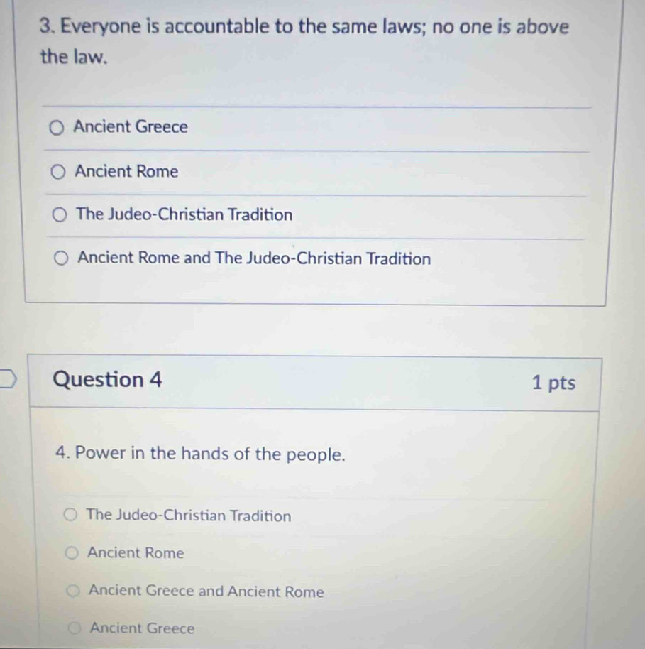 Everyone is accountable to the same laws; no one is above
the law.
Ancient Greece
Ancient Rome
The Judeo-Christian Tradition
Ancient Rome and The Judeo-Christian Tradition
Question 4 1 pts
4. Power in the hands of the people.
The Judeo-Christian Tradition
Ancient Rome
Ancient Greece and Ancient Rome
Ancient Greece