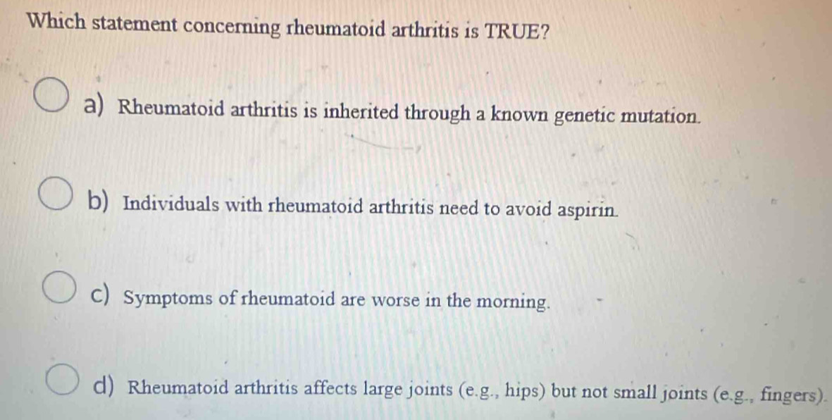 Which statement concerning rheumatoid arthritis is TRUE?
a) Rheumatoid arthritis is inherited through a known genetic mutation.
b) Individuals with rheumatoid arthritis need to avoid aspirin.
C) Symptoms of rheumatoid are worse in the morning.
d) Rheumatoid arthritis affects large joints (e.g., hips) but not small joints (e.g., fingers).