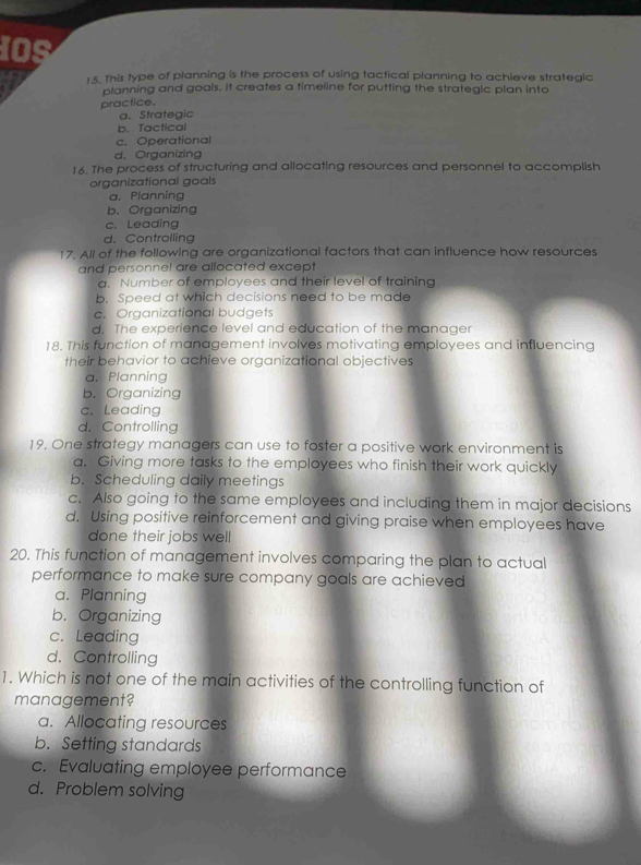 IOS
1.5. This type of planning is the process of using tactical planning to achieve strategic
planning and goals. It creates a timeline for putting the strategic plan into
practice.
a. Strategic
b. Tactical
c. Operational
d. Organizing
16. The process of structuring and allocating resources and personnel to accomplish
organizational goals
a. Planning
b. Organizing
c. Leading
d. Controlling
17. All of the following are organizational factors that can influence how resources
and personnel are allocated except
a. Number of employees and their level of training
b. Speed at which decisions need to be made
c. Organizational budgets
d. The experience level and education of the manager
18. This function of management involves motivating employees and influencing
their behavior to achieve organizational objectives
a. Planning
b. Organizing
c. Leading
d. Controlling
19. One strategy managers can use to foster a positive work environment is
a. Giving more tasks to the employees who finish their work quickly
b. Scheduling daily meetings
c. Also going to the same employees and including them in major decisions
d. Using positive reinforcement and giving praise when employees have
done their jobs well
20. This function of management involves comparing the plan to actual
performance to make sure company goals are achieved
a. Planning
b. Organizing
c. Leading
d. Controlling
1. Which is not one of the main activities of the controlling function of
management?
a. Allocating resources
b. Setting standards
c. Evaluating employee performance
d. Problem solving