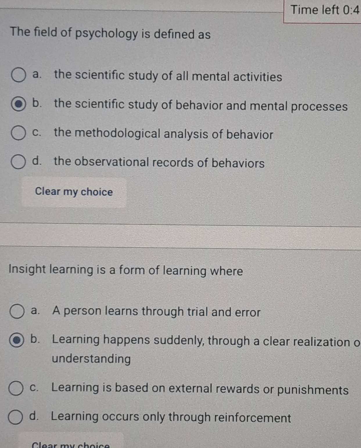 Time left 0:4 
The field of psychology is defined as
a. the scientific study of all mental activities
b. the scientific study of behavior and mental processes
c. the methodological analysis of behavior
d. the observational records of behaviors
Clear my choice
Insight learning is a form of learning where
a. A person learns through trial and error
b. Learning happens suddenly, through a clear realization o
understanding
c. Learning is based on external rewards or punishments
d. Learning occurs only through reinforcement
Clear mu cboiçe