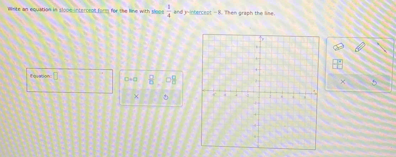 Write an equation in slope-intercept form for the line with slope  1/4  and y-intercept —8. Then graph the line.
 2x/4 
Equation: □
□ =□  □ /□   □  □ /□  
× 
× 5