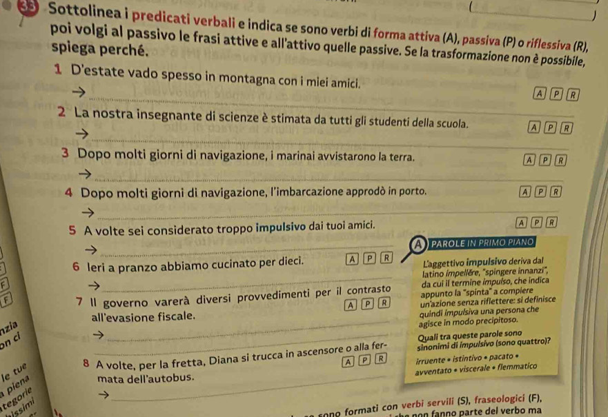 
Sottolinea i predicati verbali e indica se sono verbi di forma attiva (A), passiva (P) o riflessiva (R),
poi volgi al passivo le frasi attive e all'attivo quelle passive. Se la trasformazione non è possibile,
spiega perché.
_
1 D'estate vado spesso in montagna con i miei amici. A P R
_
2 La nostra insegnante di scienze è stimata da tutti gli studenti della scuola. A P  R
3 Dopo molti giorni di navigazione, i marinai avvistarono la terra. R
A P
_
4 Dopo molti giorni di navigazione, l’imbarcazione approdò in porto. A P R
_
5 A volte sei considerato troppo impulsivo dai tuoi amici. A P R
_A   parole in primo piano
_
6 leri a pranzo abbiamo cucinato per dieci. A P R L'aggettivo impulsivo deriva dal
latino impellère, ''spingere innanzi'',
F
da cui il termine impuíso, che indica
F 7 1l governo varerà diversi provvedimenti per il contrasto appunto la "spinta" a compiere
A a P R un azione senza riflettere: si definisce
all'evasione fiscale.
quindi impuísiva una persona che
on ci nzia
_agisce in modo precipitoso.
_Quali tra queste parole sono
A p R irruente * istintivo * pacato •
piena le tue 8 A volte, per la fretta, Diana si trucca in ascensore o alla fer- sinonimi di impuísivo (sono quattro)?
avventato • viscerale • flemmatico
mata dell'autobus.
tegorie
rono formati con verbi servili (S), fraseologici (F),
issimi
no n fanno parte del verbo ma