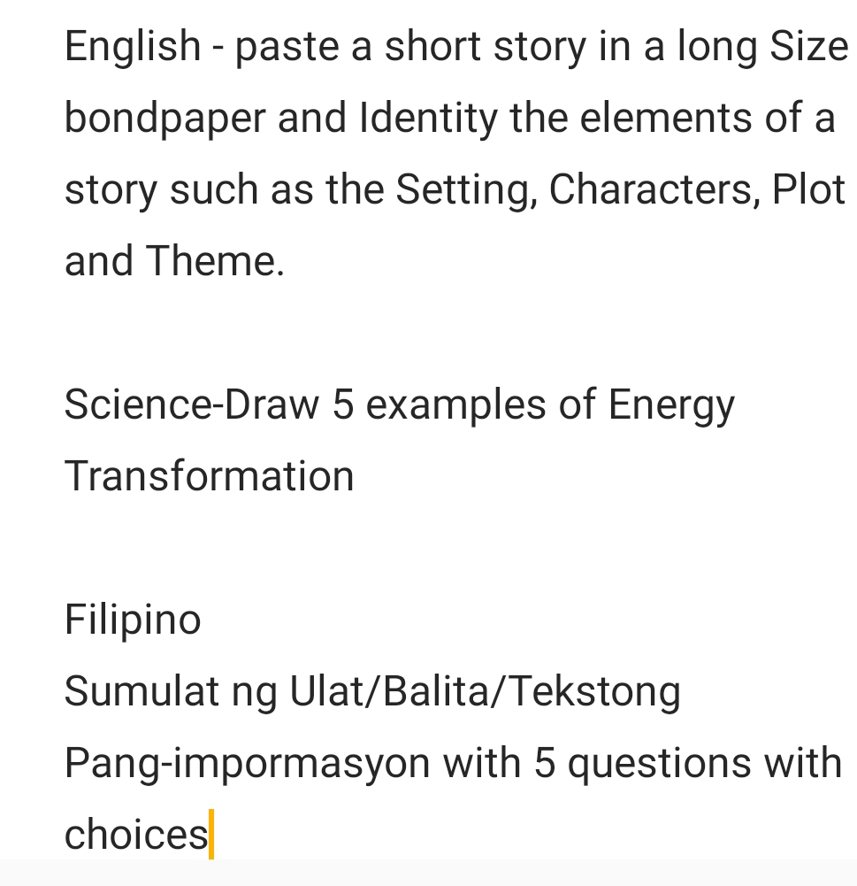 English - paste a short story in a long Size 
bondpaper and Identity the elements of a 
story such as the Setting, Characters, Plot 
and Theme. 
Science-Draw 5 examples of Energy 
Transformation 
Filipino 
Sumulat ng Ulat/Balita/Tekstong 
Pang-impormasyon with 5 questions with 
choices