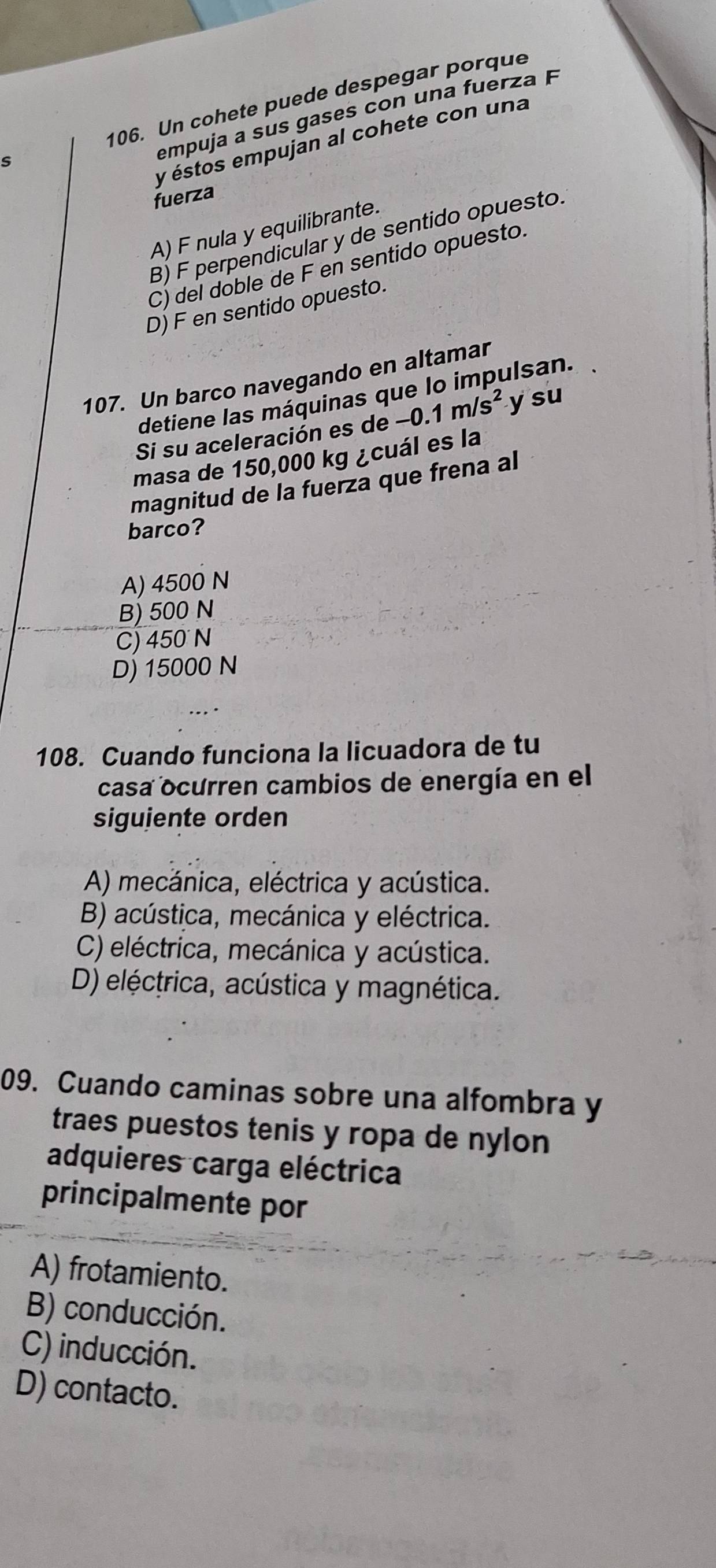 Un cohete puede despegar porque
empuja a sus gases con una fuer a
y éstos empujan al cohete con una
fuerza
A) F nula y equilibrante.
B) F perpendicular y de sentido opuesto.
C) del doble de F en sentido opuesto.
D) F en sentido opuesto.
107. Un barco navegando en altamar
detiene las máquinas que lo impulsan.
Si su aceleración es de -0.1m/s^2 y su
masa de 150,000 kg ¿cuál es la
magnitud de la fuerza que frena al
barco?
A) 4500 N
B) 500 N
C) 450 N
D) 15000 N
108. Cuando funciona la licuadora de tu
casa ocurren cambios de energía en el
siguiente orden
A) mecánica, eléctrica y acústica.
B) acústica, mecánica y eléctrica.
C) eléctrica, mecánica y acústica.
D) eléctrica, acústica y magnética.
09. Cuando caminas sobre una alfombra y
traes puestos tenis y ropa de nylon
adquieres carga eléctrica
principalmente por
A) frotamiento.
B) conducción.
C) inducción.
D) contacto.