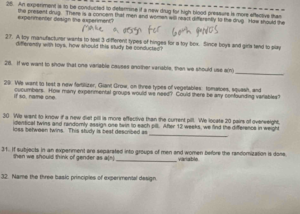 An experiment is to be conducted to determine if a new drug for high blood pressure is more effective than 
the present drug. There is a concern that men and women will react differently to the drug. How should the 
experimenter design the experiment? 
27. A toy manufacturer wants to test 3 different types of hinges for a toy box. Since boys and girls tend to play 
differently with toys, how should this study be conducted? 
28. If we want to show that one variable causes another variable, then we should use a(n) 
_ 
29. We want to test a new fertilizer, Giant Grow, on three types of vegetables: tomatoes, squash, and 
cucumbers. How many experimental groups would we need? Could there be any confounding variables? 
If so, name one. 
30 We want to know if a new diet pill is more effective than the current pill. We locate 20 pairs of overweight, 
_ 
identical twins and randomly assign one twin to each pill. After 12 weeks, we find the difference in weight 
loss between twins. This study is best described as 
31. If subjects in an experiment are separated into groups of men and women before the randomization is done, 
then we should think of gender as a(n)_ variable. 
32. Name the three basic principles of experimental design.