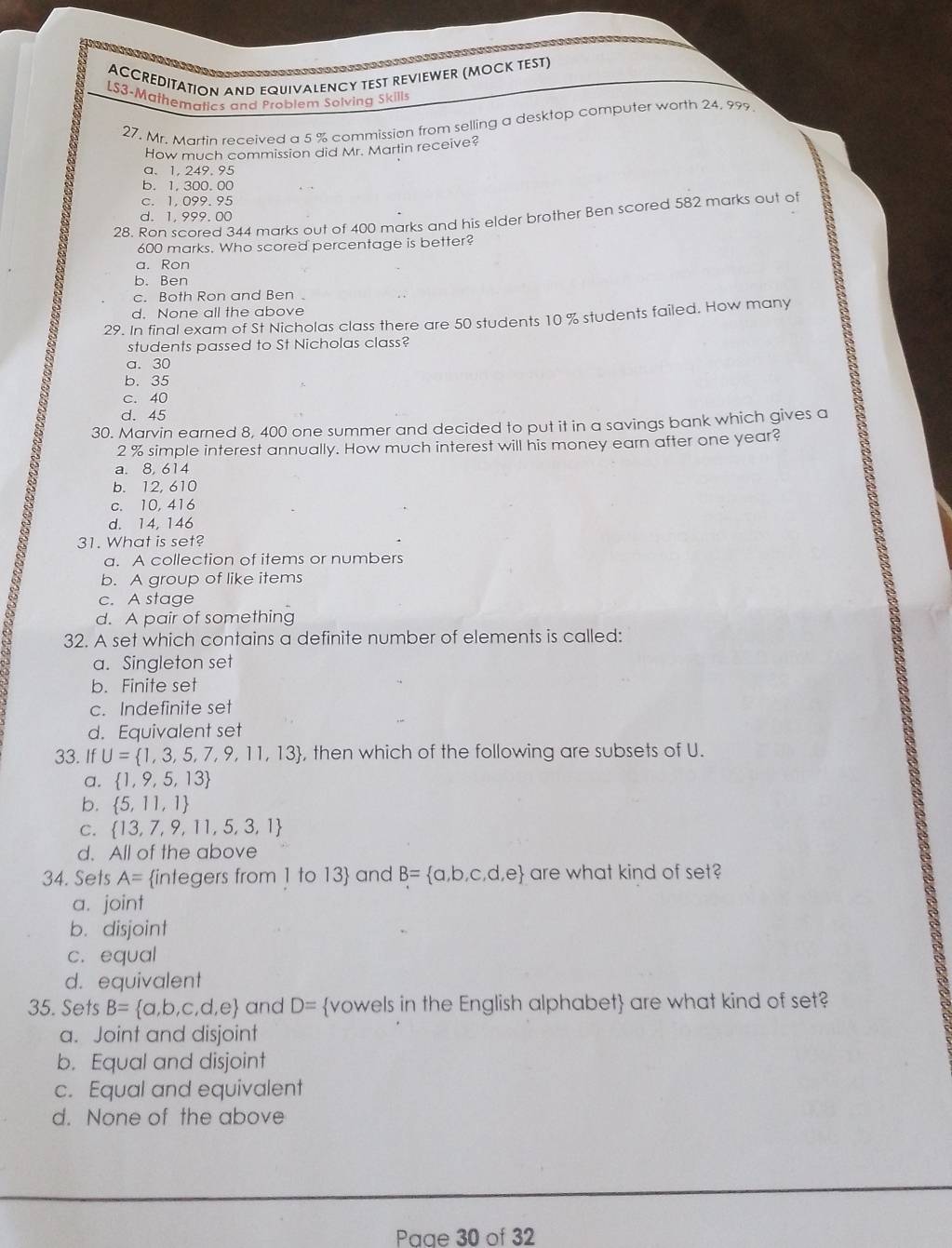 ACCREDITATION AND EQUIVALENCY TEST REVIEWER (MOCK TEST)
LS3-Mathematics and Problem Solving Skill
27. Mr. Martin received a 5 % commission from selling a desktop computer worth 24. 999
How much commission did Mr. Martin receive?
a.1, 249, 95
b. 1, 300. 00
c. 1,099.95
28. Ron scored 344 marks out of 400 marks and his elder brother Ben scored 582 marks out of
d. 1,999.00
600 marks. Who scored percentage is better?
a. Ron
b. Ben
c. Both Ron and Ben
d. None all the above
29. In final exam of St Nicholas class there are 50 students 10 % students failed. How many
students passed to St Nicholas class?
a. 30
b. 35
c. 40
d. 45
30. Marvin earned 8, 400 one summer and decided to put it in a savings bank which gives a
2 % simple interest annually. How much interest will his money earn after one year?
a. 8, 614
b. 12, 610
c. 10,416
d. 14, 146
31. What is set?
a. A collection of items or numbers
b. A group of like items
c. A stage
d. A pair of something
32. A set which contains a definite number of elements is called:
a. Singleton set
b. Finite set
c. Indefinite set
d. Equivalent set
33. IfU= 1,3,5,7,9,11,13 , then which of the following are subsets of U.
a.  1,9,5,13
b.  5,11,1
C.  13,7,9,11,5,3,1
d. All of the above
34. Sets A= integers from 1 to 13 and B= a,b,c,d,e are what kind of set?
a. joint
b. disjoint
c. equal
d. equivalent
35. Sets B= a,b,c,d,e and D= vowels in the English alphabet are what kind of set?
a. Joint and disjoint
b. Equal and disjoint
c. Equal and equivalent
d. None of the above
Paae 30 of 32