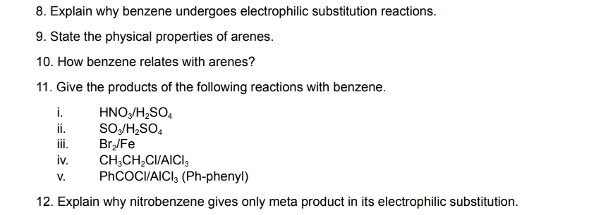 Explain why benzene undergoes electrophilic substitution reactions. 
9. State the physical properties of arenes. 
10. How benzene relates with arenes? 
11. Give the products of the following reactions with benzene. 
i. HNO_3/H_2SO_4
ⅱ. SO_3/H_2SO_4
iii. Br_2/Fe
iv. CH_3CH_2Cl/AlCl_3
V. P hCOCl/AlCl_3 (Ph-phenyl) 
12. Explain why nitrobenzene gives only meta product in its electrophilic substitution.