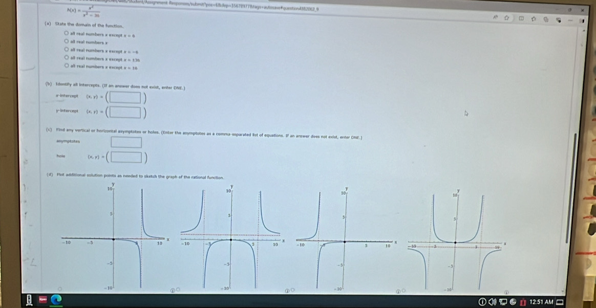 101 056/
h(x)= x^2/x^2-26 
(a) State the domain of the function.
) all real numbers x except x=6
eal nu mbe
all real numbers x except . x=-6
e numbers x exce x=136
all real numbers x excep x=10
(b) Idontify all intercepts. (If an answer does not exist, enter DNE.)
x-intercept (x,y)=(□ )
y-intercept (x,y)=(□ )
(c) Find any vertical or horizontal asymptotes or holes. (Enter the asymptotes as a comma-separated list of equations. If an answer does not exist, enter DNE.)
asymptotes □ 
hols (x,y)=(□ )
(d) Plot additional solution points as needed to sketch the graph of the rational function.

_ B= 
12.51 AM -