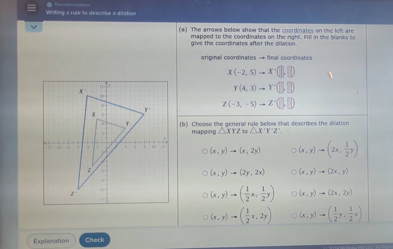 Transformations
Writing a rule to describe a dilation
(a) The arrows below show that the coordinates on the left are
mapped to the coordinates on the right. Fill in the blanks to
give the coordinates after the dilation.
original coordinates → final coordinates
X(-2,5) X'(□ ,□ )
Y(4,3) Y'(□ ,□ )
Z(-3,-5) Z'(□ ,□ )
(b) Choose the general rule below that describes the dilation
mapping △ XYZ to △ X'Y'Z'.
(x,y)to (x,2y)
(x,y)to (2x, 1/2 y)
(x,y)to (2y,2x)
(x,y)to (2x,y)
(x,y)to ( 1/2 x, 1/2 y) (x,y)to (2x,2y)
(x,y)to ( 1/2 x,2y) (x,y)to ( 1/2 y, 1/2 x)
Explanation Check