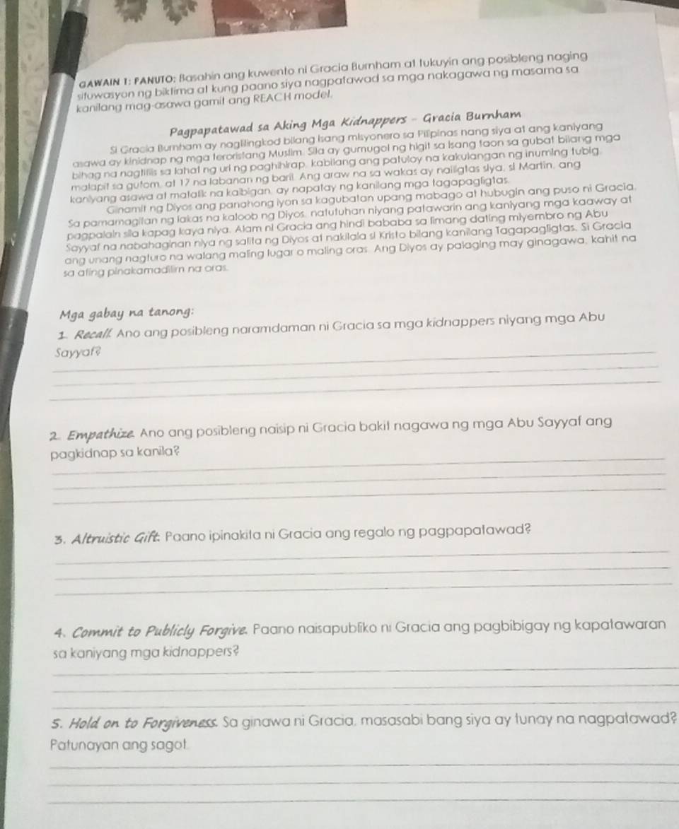 GAWAIN I: PANUTO: Basahin ang kuwento ni Gracia Burnham at tukuyin ang posibleng naging
sitowasyon ng biktima at kung paano siya nagpatawad sa mga nakagawa ng masama sa
kanilang mag-asawa gamit ang REACH model.
Pagpapatawad sa Aking Mga Kidnappers - Gracia Burnham
Si Gracia Burnham ay naglilingkod bilang Isang misyonero sa Pilipinas nang siya at ang kaniyang
asawa ay kinidnap ng mga teroristang Muslim. Sila ay gumugol ng higit sa Isang taon sa gubat bilang mga
bihag na nagtifiis sa lahat ng url ng paghihlrap. kabilang ang patuloy na kakulangan ng inuming tubig.
malapit sa gutom, at 17 na labanan ng baril. Ang araw na sa wakas ay naillgtas slya, sl Martin, ang
kaniyang asawa at matalik na kaibigan, ay napatay ng kanilang mga tagapagligtas.
Ginamit ng Diyos ang panahong iyon sa kagubatan upang mabago at hubugin ang puso ni Gracia.
Sa pamamagitan ng lakas na kaloob ng Diyos. natutuhan niyang patawarin ang kaniyang mga kaaway at
pagpalain sila kapag kaya niya. Alam ni Gracia ang hindi bababa sa limang dating miyembro.ng Abu
Sayyaf na nabahaginan niya ng salita ng Diyos at nakilala si Kristo bilang kanilang Tagapagligtas. Si Gracia
ang unang nagturo na walang maling lugar o maling oras. Ang Diyos ay palaging may ginagawa, kahit na
sa afing pinakamadilim na oras.
Mga gabay na tanong:
1. Recelf. Ano ang posibleng naramdaman ni Gracia sa mga kidnappers niyang mga Abu
_
_Sayyaf?
_
2. Empethize Ano ang posibleng naisip ni Gracia bakil nagawa ng mga Abu Sayyaf ang
pagkidnap sa kanila?
_
_
_
3. Altruistic Gift. Paano ipinakila ni Gracia ang regalo ng pagpapalawad?
_
_
4. Commit to Publicly Forgive, Paano naisapubliko ni Gracia ang pagbibigay ng kapaławaran
_
sa kaniyang mga kidnappers?
_
_
5. Hold, on to Forgiveness. Sa ginawa ni Gracia, masasabi bang siya ay lunay na nagpaławad?
Patunayan ang sagot.
_
_
_
