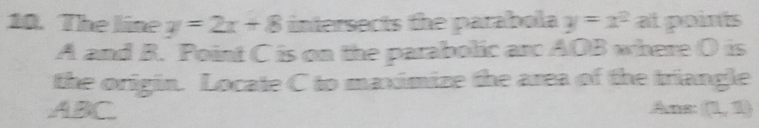 The line y=2x+8 intersects the parabola y=x^2 at points
A and B. Point C is on the parabolic arc AOB where O is 
the origin. Locate C to maximize the area of the triangle
ABC Ane: (1,1)
