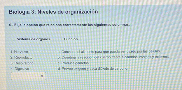 Biología 3: Niveles de organización
6.- Elije la opción que relaciona correctamente las siguientes columnas.
Sistema de órganos Función
1. Nervioso a. Convierte el alimento para que pueda ser usado por las células.
2. Reproductor b. Coordina la reacción del cuerpo frente a cambios internos y externos
3. Respiratorio c. Produce gametos.
4. Digestivo d. Provee oxigeno y saca dióxido de carbono