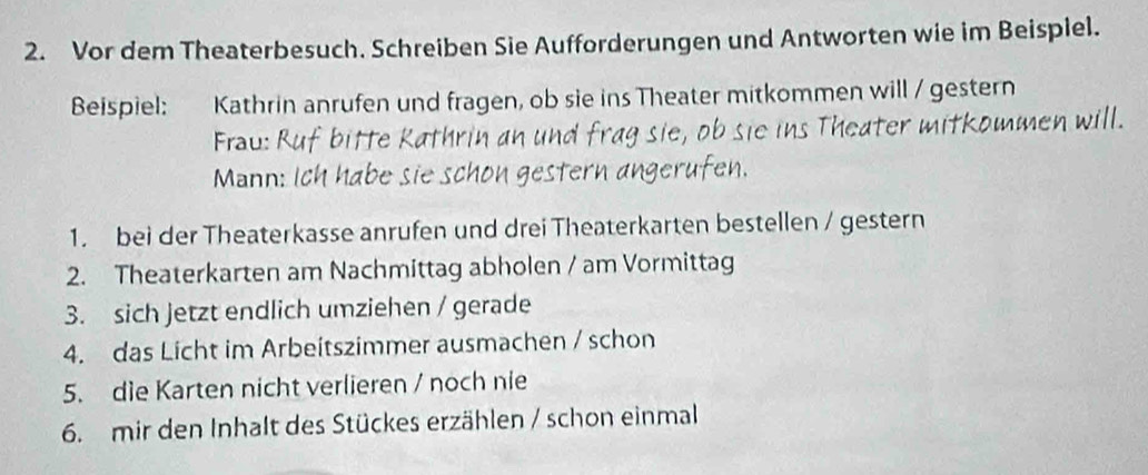 Vor dem Theaterbesuch. Schreiben Sie Aufforderungen und Antworten wie im Beispiel. 
Beispiel: Kathrin anrufen und fragen, ob sie ins Theater mitkommen will / gestern 
Frau: Theater mitkommen will. 
Mann: 
1. bei der Theaterkasse anrufen und drei Theaterkarten bestellen / gestern 
2. Theaterkarten am Nachmittag abholen / am Vormittag 
3. sich Jetzt endlich umziehen / gerade 
4. das Licht im Arbeitszimmer ausmachen / schon 
5. die Karten nicht verlieren / noch nie 
6. mir den Inhalt des Stückes erzählen / schon einmal