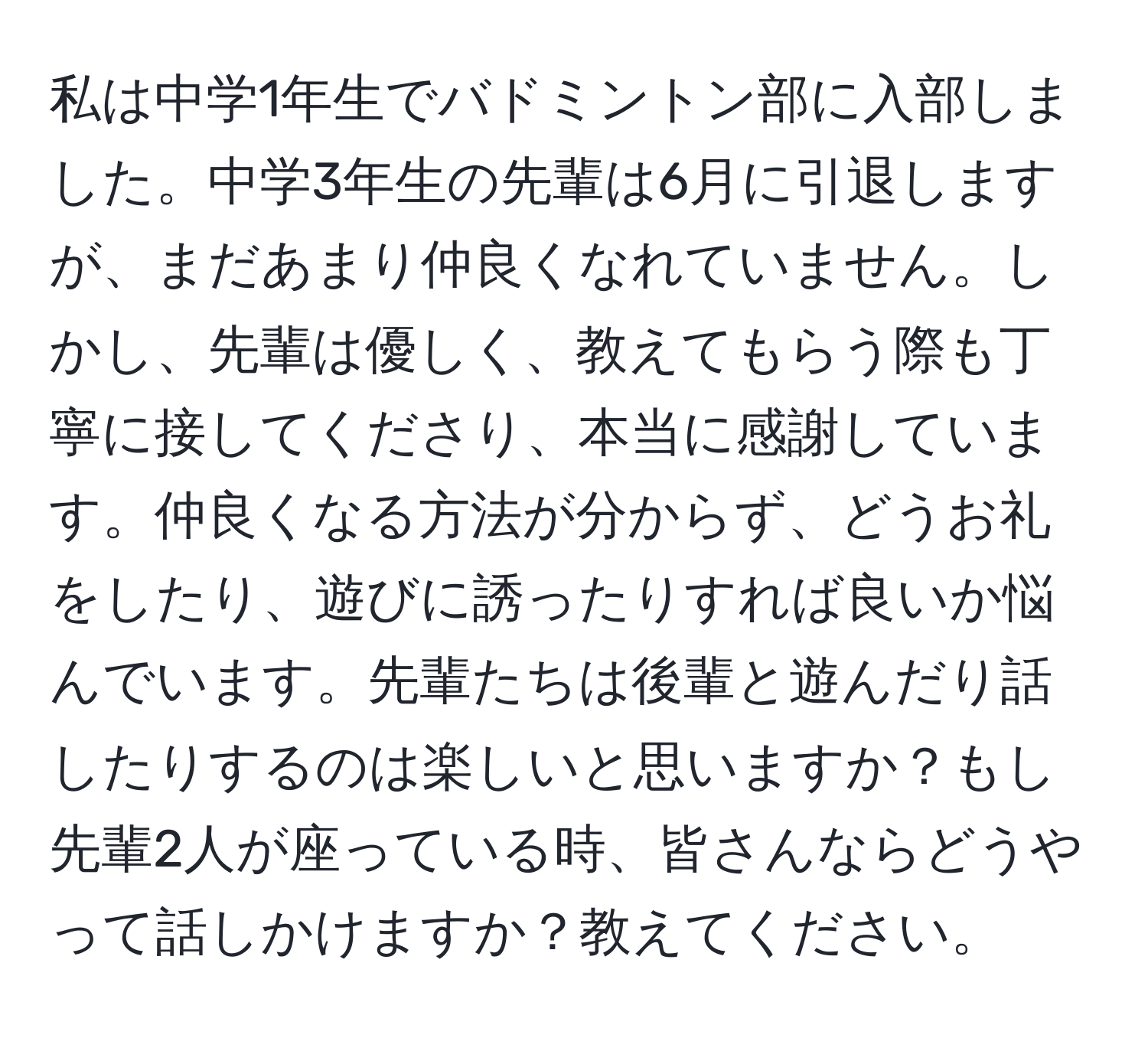 私は中学1年生でバドミントン部に入部しました。中学3年生の先輩は6月に引退しますが、まだあまり仲良くなれていません。しかし、先輩は優しく、教えてもらう際も丁寧に接してくださり、本当に感謝しています。仲良くなる方法が分からず、どうお礼をしたり、遊びに誘ったりすれば良いか悩んでいます。先輩たちは後輩と遊んだり話したりするのは楽しいと思いますか？もし先輩2人が座っている時、皆さんならどうやって話しかけますか？教えてください。