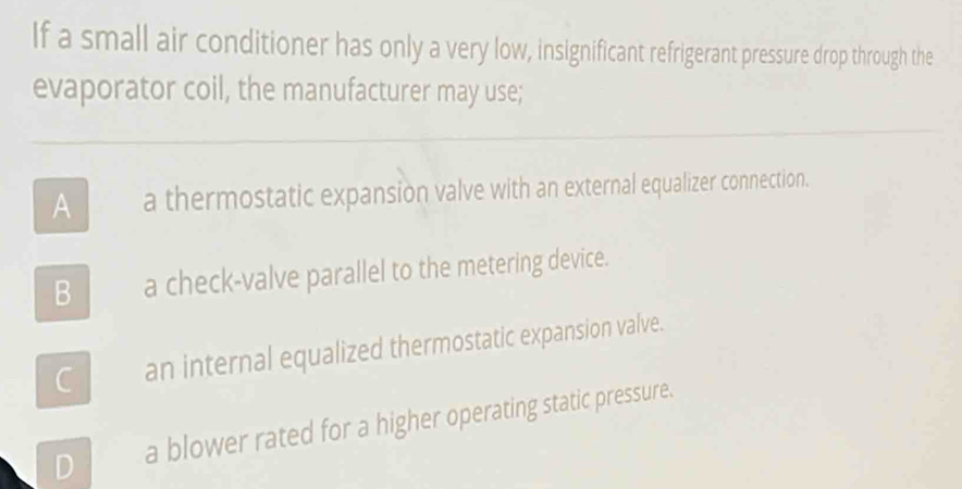 If a small air conditioner has only a very low, insignificant refrigerant pressure drop through the
evaporator coil, the manufacturer may use;
A a thermostatic expansion valve with an external equalizer connection.
B_a check-valve parallel to the metering device.
C __an internal equalized thermostatic expansion valve.
D a blower rated for a higher operating static pressure.