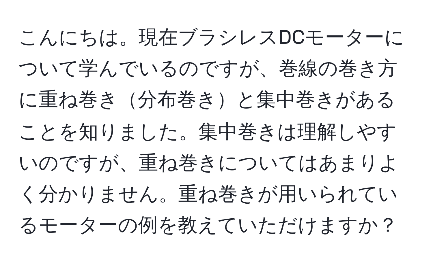 こんにちは。現在ブラシレスDCモーターについて学んでいるのですが、巻線の巻き方に重ね巻き分布巻きと集中巻きがあることを知りました。集中巻きは理解しやすいのですが、重ね巻きについてはあまりよく分かりません。重ね巻きが用いられているモーターの例を教えていただけますか？