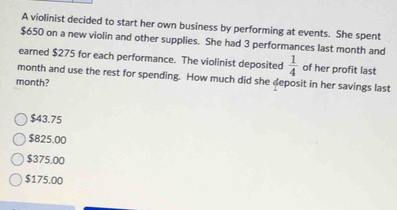 A violinist decided to start her own business by performing at events. She spent
$650 on a new violin and other supplies. She had 3 performances last month and
earned $275 for each performance. The violinist deposited  1/4  of her profit last
month and use the rest for spending. How much did she deposit in her savings last
month?
$43.75
$825.00
$375.00
$175.00