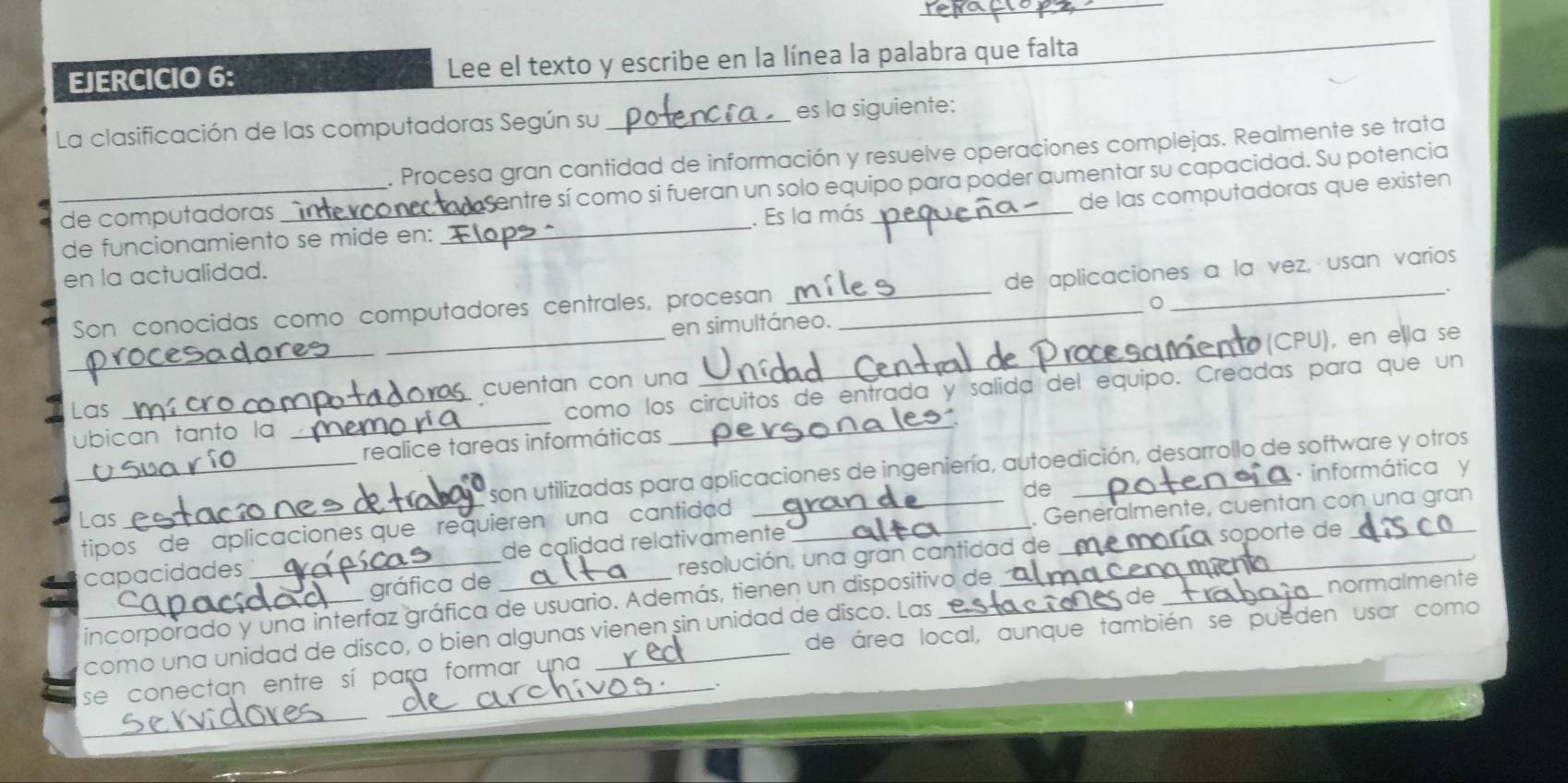 Lee el texto y escribe en la línea la palabra que falta 
_ 
La clasificación de las computadoras Según su _es la siguiente: 
. Procesa gran cantidad de información y resuelve operaciones complejas. Realmente se trata 
de computadoras _sentre sí como si fueran un solo equipo para poder aumentar su capacidad. Su potencia 
de las computadoras que existen 
de funcionamiento se mide en: _. Es la más 
en la actualidad. 
_ 
_ 
Son conocidas como computadores centrales, procesan __de aplicaciones a la vez, usan varios 
en simultáneo. 
_ 
(CPU), en ella se 
cuentan con una 
ubican tanto la _como los circuitos de entrada y salida del equipo. Creadas para que un 
Las 
realice tareas informáticas 
_son utilizadas para aplicaciones de ingeniería, autoedición, desarrollo de software y otros 
· informática y 
Las 
tipos de aplicaciones que requieren una cantidad __de_ 
sóporte de 
capacidades __de calidad relativamente _. Genéralmente, cuentan con una gran 
gráfica de resolución, una gran cantidad de 
de 
incorporado y una interfaz gráfica de usuario. Además, tienen un dispositivo de 
de área local, aunque también se pueden usar como 
_como una unidad de disco, o bien algunas vienen sin unidad de disco. Las __normalmente 
_ 
se conectan entre sí para formar una 
.. 
_