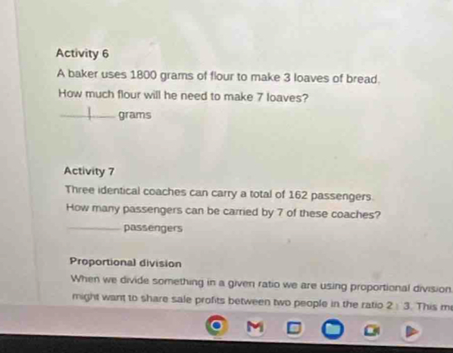 Activity 6 
A baker uses 1800 grams of flour to make 3 loaves of bread. 
How much flour will he need to make 7 loaves? 
_grams 
Activity 7 
Three identical coaches can carry a total of 162 passengers. 
How many passengers can be carried by 7 of these coaches? 
_passengers 
Proportional division 
When we divide something in a given ratio we are using proportional division. 
might want to share sale profits between two people in the ratio 2 3. This me