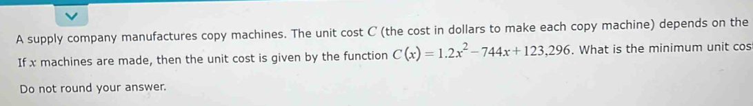 A supply company manufactures copy machines. The unit cost C (the cost in dollars to make each copy machine) depends on the 
If x machines are made, then the unit cost is given by the function C(x)=1.2x^2-744x+123,296. What is the minimum unit cos 
Do not round your answer.