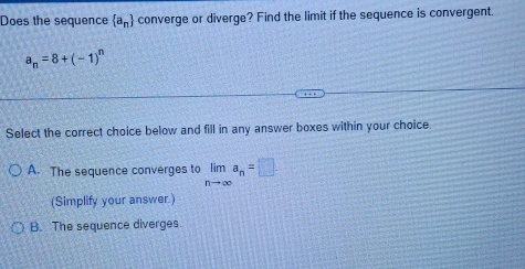 Does the sequence  a_n converge or diverge? Find the limit if the sequence is convergent.
a_n=8+(-1)^n
Select the correct choice below and fill in any answer boxes within your choice
A. The sequence converges to limlimits _nto ∈fty a_n=□. 
(Simplify your answer.)
B. The sequence diverges