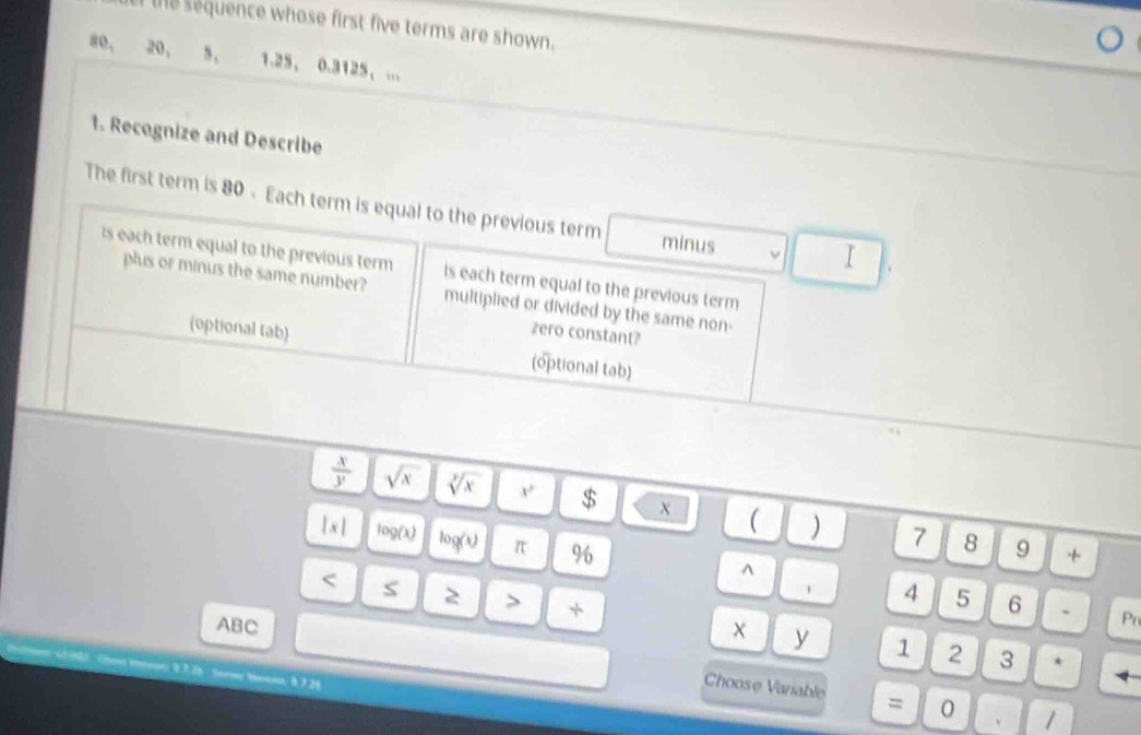 the sequence whose first five terms are shown.
80, 20 ， s, 1.25 ， 0.3125 ， ... 
1. Recognize and Describe 
The first term is 80 - Each term is equal to the previous term minus 
I 
is each term equal to the previous term is each term equal to the previous term 
plus or minus the same number? multiplied or divided by the same non- 
zero constant? 
(optional tab) (optional tab)
 x/y  sqrt(x) sqrt[3](x) x^2 $ x ( ) 7 8 9
|x| log (x) log (x) π % ^ 
+ 
< S 2 > + 
4 5 6 . Pr 
ABC 
y 1 2 3 *
1 7 26 Somr Vnenn, h 3 24
Choose Variable = 0 1