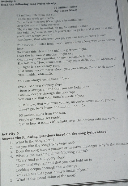 Activity 4 
Read the following song lyrics clearly
93 Million miles
93 million mile from the sun, (by Jason Mraz) 
People get ready get ready, 
Cause here it comes it's a light, a beautiful light, 
Over the horizon into our eyes 
Oh, my my how beautiful, oh my beautiful mother 
She told me," son, in my life you're gonna go far and if you do it right 
you'll love where you are 
Just know, that wherever you go, you can always come home"
240 thousand miles from moon. We've come a long way to go belong 
here 
So share this view of the night, a glorious night, 
Over the horizon is another bright sky 
Oh, my my how beautiful, oh my irrefutable father, 
She told me, "Son, sometimes it may seem dark, but the absence of 
the light is a necessary part. 
Just know, you're never alone, you can always. Come back home" 
Ohh.....ohh...ohh.....2x 
You can always come back... back .... 
Every road is a slippery slope 
There is always a hand that you can hold on to. 
Looking deeper through the telescope 
You can see that your home's inside of you. 
Just know, that wherever you go, no you're never alone, you will 
always get back home ohh....ohh....oh.... 5x
93 million miles from the sun, 
People get ready get ready, 
‘cause here it comes it's a light, over the horizon into our eyes... 
Activity 5 
Answer the following questions based on the song lyrics above. 
1. What is the song about? 
2. Do you like the song? Why/why not? 
3. Does the song have a positive or negative message? Why is the messag 
4. What is the meaning of the following stanza? 
“Every road is a slippery slope 
There is always a hand that you can hold on to 
Looking deeper through the telescope 
You can see that your home's inside of you." 
5. What is the moral value of the song?