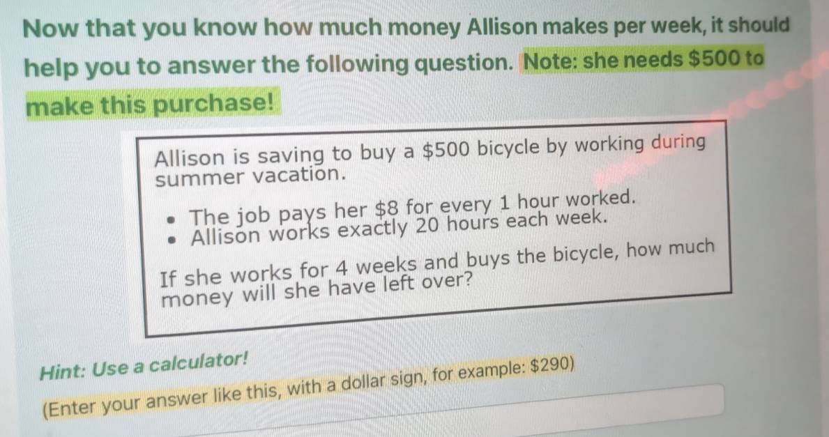 Now that you know how much money Allison makes per week, it should 
help you to answer the following question. Note: she needs $500 to 
make this purchase! 
Allison is saving to buy a $500 bicycle by working during 
summer vacation. 
The job pays her $8 for every 1 hour worked. 
Allison works exactly 20 hours each week. 
If she works for 4 weeks and buys the bicycle, how much 
money will she have left over? 
Hint: Use a calculator! 
(Enter your answer like this, with a dollar sign, for example: $290)