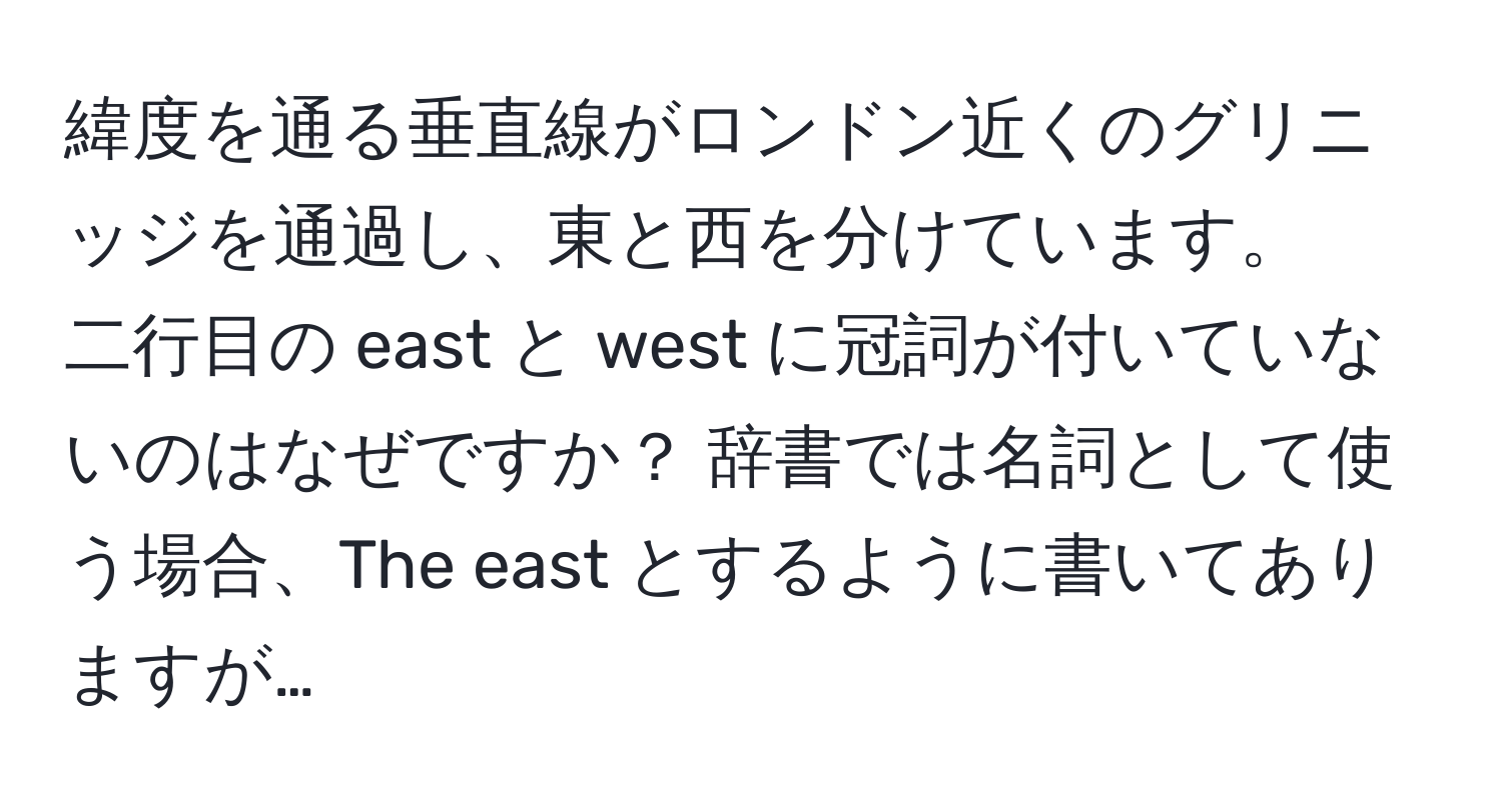 緯度を通る垂直線がロンドン近くのグリニッジを通過し、東と西を分けています。  
二行目の east と west に冠詞が付いていないのはなぜですか？ 辞書では名詞として使う場合、The east とするように書いてありますが…