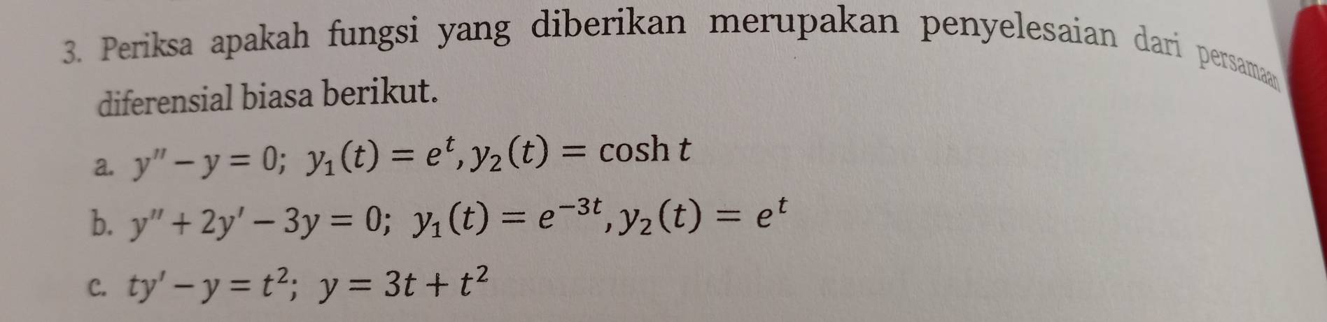 Periksa apakah fungsi yang diberikan merupakan penyelesaian dari persamaan
diferensial biasa berikut.
a. y''-y=0; y_1(t)=e^t, y_2(t)=cos ht
b. y''+2y'-3y=0; y_1(t)=e^(-3t), y_2(t)=e^t
C. ty'-y=t^2; y=3t+t^2