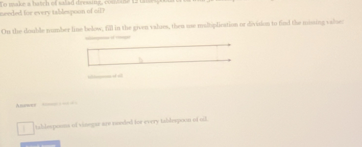 To make a batch of salad dressing, combine 12 tataspoon 
needed for every tablespoon of oil? 
On the double number line below, fill in the given values, then use multiplication or division to find the missing value: 
tabierponna of vinegar 
ishlerponan of oil 
Answer Alagt 2404 06 5 
tablespoons of vinegar are needed for every tablespoon of oil.