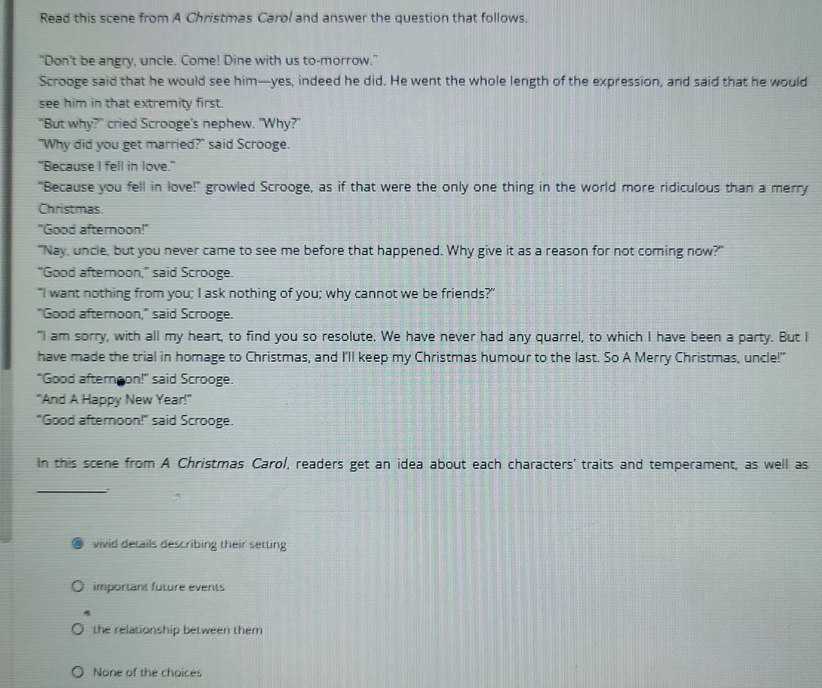 Read this scene from A Christmas Caro/ and answer the question that follows.
"Don't be angry, uncle. Come! Dine with us to-morrow."
Scrooge said that he would see him—yes, indeed he did. He went the whole length of the expression, and said that he would
see him in that extremity first.
"But why?" cried Scrooge's nephew. 'Why?"
"Why did you get married?" said Scrooge.
"Because I fell in love."
"Because you fell in love!" growled Scrooge, as if that were the only one thing in the world more ridiculous than a merry
Christmas.
"Good afternoon!"
"Nay, uncle, but you never came to see me before that happened. Why give it as a reason for not coming now?"
“Good afternoon," said Scrooge.
"I want nothing from you; I ask nothing of you; why cannot we be friends?"
"Good afternoon," said Scrooge.
“I am sorry, with all my heart, to find you so resolute. We have never had any quarrel, to which I have been a party. But I
have made the trial in homage to Christmas, and I'll keep my Christmas humour to the last. So A Merry Christmas, uncle!"
"Good afternoon!" said Scrooge.
"And A Happy New Year!"
"Good afternoon!" said Scrooge.
In this scene from A Christmas Carol, readers get an idea about each characters' traits and temperament, as well as
_
vivid details describing their setting
important future events
the relationship between them
None of the choices