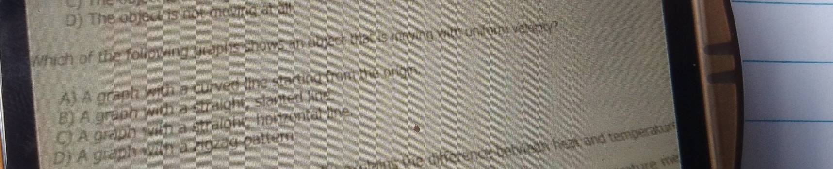 D) The object is not moving at all.
Which of the following graphs shows an object that is moving with uniform velocity?
A) A graph with a curved line starting from the origin.
B) A graph with a straight, slanted line.
C) A graph with a straight, horizontal line.
D) A graph with a zigzag pattern
molains the difference between heat and temperatur 
ré m²