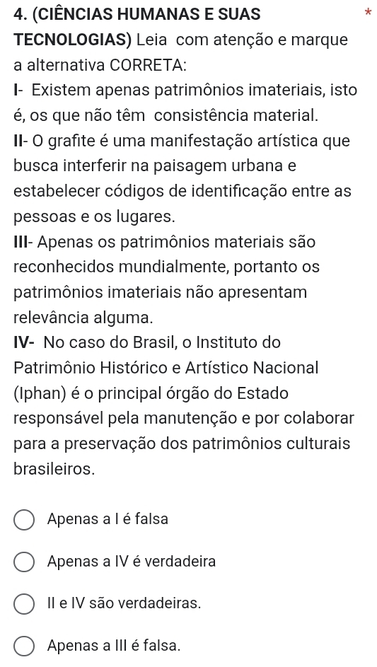 (CIÊNCIAS HUMANAS E SUAS
*
TECNOLOGIAS) Leia com atenção e marque
a alternativa CORRETA:
I- Existem apenas patrimônios imateriais, isto
é, os que não têm consistência material.
II- O grafite é uma manifestação artística que
busca interferir na paisagem urbana e
estabelecer códigos de identificação entre as
pessoas e os lugares.
III- Apenas os patrimônios materiais são
reconhecidos mundialmente, portanto os
patrimônios imateriais não apresentam
relevância alguma.
IV- No caso do Brasil, o Instituto do
Patrimônio Histórico e Artístico Nacional
(Iphan) é o principal órgão do Estado
responsável pela manutenção e por colaborar
para a preservação dos patrimônios culturais
brasileiros.
Apenas a I é falsa
Apenas a IV é verdadeira
II e IV são verdadeiras.
Apenas a III é falsa.